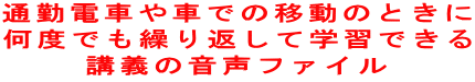 通勤電車や車での移動のときに 何度でも繰り返して学習できる 講義の音声ファイル 